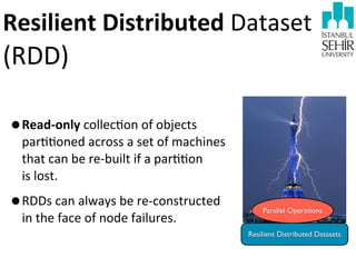 Resilient	
  Distributed	
  Dataset	
  

(RDD)

•Read-­‐only	
  collec9on	
  of	
  objects	
  

par99oned	
  across	
  a	
  set	
  of	
  machines	
  
that	
  can	
  be	
  re-­‐built	
  if	
  a	
  par99on	
  
is	
  lost.

•RDDs	
  can	
  always	
  be	
  re-­‐constructed	
  
in	
  the	
  face	
  of	
  node	
  failures.	
  

Parallel Operations
Resilient Distributed Datasets

 