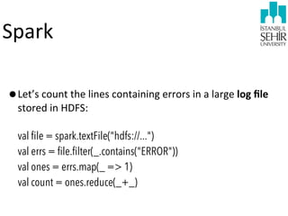 Spark
•Let’s	
  count	
  the	
  lines	
  containing	
  errors	
  in	
  a	
  large	
  log	
  ﬁle	
  
stored	
  in	
  HDFS:	
  

val file = spark.textFile("hdfs://...")
val errs = file.filter(_.contains("ERROR"))
val ones = errs.map(_ => 1)
val count = ones.reduce(_+_)

 