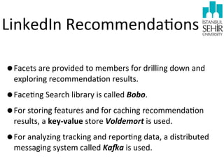 LinkedIn	
  Recommenda9ons
•Facets	
  are	
  provided	
  to	
  members	
  for	
  drilling	
  down	
  and	
  
exploring	
  recommenda9on	
  results.	
  

•Face9ng	
  Search	
  library	
  is	
  called	
  Bobo.
•For	
  storing	
  features	
  and	
  for	
  caching	
  recommenda9on	
  
results,	
  a	
  key-­‐value	
  store	
  Voldemort	
  is	
  used.

•For	
  analyzing	
  tracking	
  and	
  repor9ng	
  data,	
  a	
  distributed	
  
messaging	
  system	
  called	
  Ka3a	
  is	
  used.

 