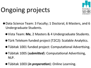 Ongoing	
  projects
•Data	
  Science	
  Team:	
  3	
  Faculty;	
  1	
  Doctoral,	
  6	
  Masters,	
  and	
  6	
  
Undergraduate	
  Students.

•Vista	
  Team:	
  Me,	
  2	
  Masters	
  &	
  4	
  Undergraduate	
  Students.
•Türk	
  Telekom	
  funded	
  project	
  (T2C2):	
  Scalable	
  Analy9cs.
•Tübitak	
  1001	
  funded	
  project:	
  Computa9onal	
  Adver9sing.
•Tübitak	
  1005	
  (submi7ed):	
  Computa9onal	
  Adver9sing,	
  
NLP.

•Tübitak	
  1003	
  (in	
  prepera:on):	
  Online	
  Learning.

 