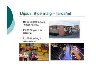 Dijous, 9 de maig – tarda/nit
o 18.00 Instal·lació a
l’hotel Acajou.
o 19.00 Sopar a la
pizzeriapizzeria
o 21.00 Bowling i
làser-game
 