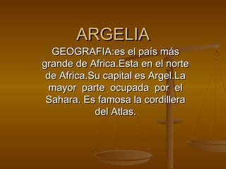 ARGELIA

GEOGRAFIA:es el país más
grande de Africa.Esta en el norte
de Africa.Su capital es Argel.La
mayor parte ocupada por el
Sahara. Es famosa la cordillera
del Atlas.

 