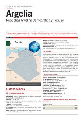 Argelia
República Argelina Democrática y Popular
OFICINA DE INFORMACIÓN DIPLOMÁTICA
FICHA PAÍS
La Oficina de Información Diplomática del Ministerio de Asuntos Exteriores y de Cooperación pone a disposición de los profesionales de los medios de comuni-
cación y del público en general la presente ficha país. La información contenida en esta ficha país es pública y se ha extraído de diversos medios no oficiales. La
presente ficha país no defiende posición política alguna ni de este Ministerio ni del Gobierno de España respecto del país sobre el que versa.
TÚNEZ
Mar Mediterráneo
ESPAÑA
MARRUECOS
LIBIA
NÍGER
MAURITANIA
MALI
Argel
Orán
Tamanrasset
© Oficina de Información Diplomática.
Aviso: Las fronteras trazadas no son necesariamente las reconocidas oficialmente.
Argelia
ABRIL 2015
1. DATOS BÁSICOS
1.1. Características generales
Nombre oficial: República Argelina Democrática y Popular (al Djumhuriyah al
Djaza’iriyah al Dimuqratiyah al Sha’biyah).
Superficie: 2.381.741 km2
Limites: Limita con Marruecos al oeste, Mauritania, al sudoeste, al sur con Malí
y Níger, y al este con Libia y Túnez.
Población: 37.495.000 habitantes.
Capital: Argel (4.825.000 hab. área metropolitana).
Otras ciudades: Orán (1.150.000 hab.); Constantina (810.000 hab.); Annaba
(580.000 hab.)
Idioma: Árabe clásico (lengua nacional y oficial); tamazigh (lengua nacional);
francés y árabe dialectal (lenguas comúnmente usadas).
Moneda: Dinar argelino (DA) dividido en 100 céntimos.
Religión: Islámica (sunní) 95%, minoría cristiana (150.000).
Forma de Estado: República.
División Administrativa: 48 wilayas (provincias), 553 dairas y 1.541 municipios.
Nº Residentes Sociales: 647
Fuente: Economist Intelligence Unit, Oficina Nacional de Estadisticas argelina (2012).
1.2. Geografía
Existen cuatro zonas principales: las cadenas costeras del Tell, región agrícola que
produce cítricos, vid, cereales; una sucesión de altiplanicies; el Atlas sahariano,
prolongación del Alto Atlas marroquí; y, por último, la región desértica del Sáhara,
cuyo subsuelo es rico en recursos, particularmente, hie¬rro, fosfatos, petróleo y
gas natural. Al este, en el Aurés, se alza el Djebel Chelia de 2.328 metros de altura.
El Sáhara argelino se encuentra al sur del Atlas sahariano e incluye el Gran Erg
oriental, el Gran Erg occidental, los conjuntos mon¬tañosos del Hoggar y del Tasili
(con picos de 3.000 m), la dorsal de Eglab, el Erg Chech y el Erg Iguidi. El Sáhara
representa el 85 % del territorio argelino. Argelia tiene 1.200 kms de costa en su
mayoría elevadas, rocosas y quebradas. Los principales puertos son Argel, Orán,
Mostaganem, Bejaia, Annaba, Arzew y Skikda. Los ríos del norte, en general, son
pequeños y los del interior desaparecen pronto por evaporación.
1.3. Indicadores sociales
Densidad de población (hab. Por km2) (2012): 15.7
PIB per cápita en $ (2013): 5.668
Tasa de alfabetización adultos % (2013 est.): 72.6
Tasa de escolarización % (2011): 98
Coeficiente GINI (2011): -5
Esperanza de vida al nacer (años) (2012): 76.4
Crecimiento de la población % (2012): 1.92
IDH (Valor numérico / nº orden mundial) (2013): 93
Tasa bruta de natalidad /1.000 (2012): 26.1
Tasa de mortalidad /1.000 (2012): 4.5
Tasa total de crecimiento natural (2012): 2.16
Fuente: Oficina Nacional de estadísticas Argelina; Economist Intelligence Unit; Índice de
Desarrollo Humano (PNUD); Banco Mundial; Unicef.
1.4. Estructura del Producto Interior Bruto. Distribución
por sectores.
CRECIMIENTO DEL PIB
2012	2.6%
2013	3.3%
2014	3,9%
 