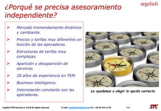 ¿Porqué se precisa asesoramiento
  independiente?
             Mercado tremendamente dinámico
              y cambiante.
             Precios y tarifas muy diferentes en
              función de las operadoras.
             Estructuras de tarifas muy
              complejas.
             Aparición y desaparición de
              servicios
             20 años de experiencia en TEM.
             Business intelligence.
             Interrelación constante con las                                      Le ayudamos a elegir la opción correcta
              operadoras.


Argelich TEM Services © 2.010 All rights reserved.   E-mail: argelich@argelich.com Tel. +34 93 415 12 35   - 12 -
 