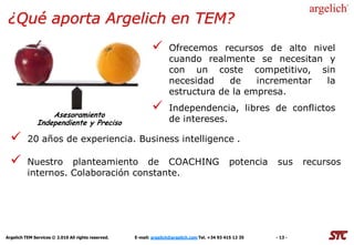 ¿Qué aporta Argelich en TEM?
                                                                   Ofrecemos recursos de alto nivel
                                                                    cuando realmente se necesitan y
                                                                    con un coste competitivo, sin
                                                                    necesidad    de    incrementar la
                                                                    estructura de la empresa.

                   Asesoramiento
                                                                   Independencia, libres de conflictos
               Independiente y Preciso                              de intereses.

         20 años de experiencia. Business intelligence .

         Nuestro planteamiento de COACHING                                                      potencia   sus      recursos
          internos. Colaboración constante.




Argelich TEM Services © 2.010 All rights reserved.   E-mail: argelich@argelich.com Tel. +34 93 415 12 35    - 13 -
 