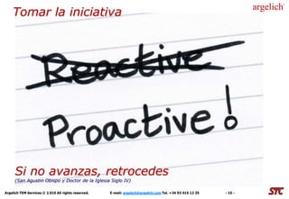 Tomar la iniciativa
                       Saber elegir los socios adecuados




     Si no Contratos de sumisión o acuerdos Ganar / Ganar
            avanzas, retrocedes
     (San Agustin Obispo y Doctor de la Iglesia Siglo IV)

Argelich TEM Services © 2.010 All rights reserved.   E-mail: argelich@argelich.com Tel. +34 93 415 12 35   - 15 -
 