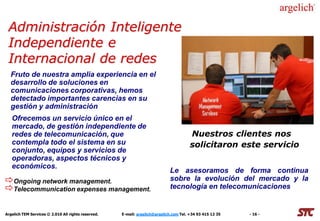 Administración Inteligente
 Independiente e
 Internacional de redes
  Fruto de nuestra amplia experiencia en el
  desarrollo de soluciones en
  comunicaciones corporativas, hemos
  detectado importantes carencias en su
  gestión y administración
   Ofrecemos un servicio único en el
   mercado, de gestión independiente de
   redes de telecomunicación, que                                                       Nuestros clientes nos
   contempla todo el sistema en su                                                      solicitaron este servicio
   conjunto, equipos y servicios de
   operadoras, aspectos técnicos y
   económicos.
                                                                             Le asesoramos de forma continua
Ongoing network management.                                                 sobre la evolución del mercado y la
Telecommunication expenses management.                                      tecnología en telecomunicaciones


Argelich TEM Services © 2.010 All rights reserved.   E-mail: argelich@argelich.com Tel. +34 93 415 12 35   - 16 -
 