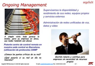 Ongoing Management
                                                                 Supervisamos la disponibilidad y
                                                                 rendimiento de sus redes, equipos propios
                                                                 y servicios externos

                                                                 Administración de redes unificadas de voz,
                                                                 datos y video



    A simple vista todo parece lo
    mismo, pero su empresa es única,
    sus redes también son únicas
    Potente centro de control remoto en
    nuestra sede central en Barcelona.
    (utilización de protocolos SNMP

    ¿Conoce los puntos críticos de su red?
    ¿Qué pasaría si su red un día no                                                Gestión remota y continua para
    funciona?                                                                     empresas sin necesidad de recursos
                                                                                                propios
Argelich TEM Services © 2.010 All rights reserved.   E-mail: argelich@argelich.com Tel. +34 93 415 12 35   - 17 -
 