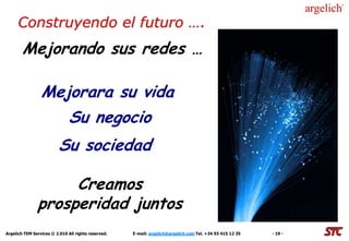 Construyendo el futuro ….
        Mejorando sus redes …

                 Mejorara su vida
                    Su negocio
                         Su sociedad

                    Creamos
               prosperidad juntos
Argelich TEM Services © 2.010 All rights reserved.   E-mail: argelich@argelich.com Tel. +34 93 415 12 35   - 19 -
 