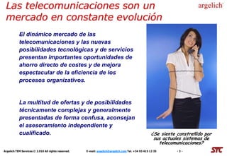 Las telecomunicaciones son un
 mercado en constante evolución
           El dinámico mercado de las
           telecomunicaciones y las nuevas
           posibilidades tecnológicas y de servicios
           presentan importantes oportunidades de
           ahorro directo de costes y de mejora
           espectacular de la eficiencia de los
           procesos organizativos.


           La multitud de ofertas y de posibilidades
           técnicamente complejas y generalmente
           presentadas de forma confusa, aconsejan
           el asesoramiento independiente y
           cualificado.                                                                            ¿Se siente constreñido por
                                                                                                    sus actuales sistemas de
                                                                                                      telecomunicaciones?
Argelich TEM Services © 2.010 All rights reserved.   E-mail: argelich@argelich.com Tel. +34 93 415 12 35      -3-
 