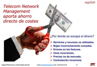 Telecom Network
  Management
  aporta ahorro
  directo de costes


                                                                           ¿Por donde se escapa el dinero?
                                                                            Servicios y recursos no utilizados.
                                                                            Bajas incorrectamente cursadas.
                                                                            Errores en las facturas.
                                                                            Usos incorrectos.
                                                                            Precios no de mercado.
                                                                            Contratación incorrecta.
Argelich TEM Services © 2.010 All rights reserved.   E-mail: argelich@argelich.com Tel. +34 93 415 12 35   -5-
 