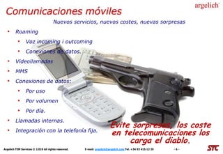 Comunicaciones móviles
                                      Nuevos servicios, nuevos costes, nuevas sorpresas
  • Roaming
          • Voz incoming i outcoming
          • Conexiones de datos.
  • Videollamadas
  • MMS
  • Conexiones de datos:
          • Por uso
          • Por volumen
          • Por día.
  • Llamadas internas.
                                                                       Evite sorpresas, los coste
  • Integración con la telefonía fija.                                 en telecomunicaciones los
                                                                            carga el diablo.
Argelich TEM Services © 2.010 All rights reserved.   E-mail: argelich@argelich.com Tel. +34 93 415 12 35   -6-
 
