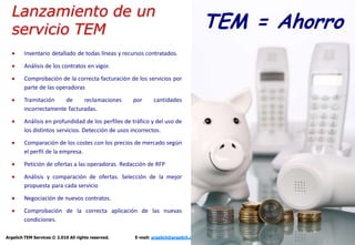 Lanzamiento de un
  servicio TEM                                                                      TEM = Ahorro
        Inventario detallado de todas líneas y recursos contratados.

        Análisis de los contratos en vigor.
        Comprobación de la correcta facturación de los servicios por
        parte de las operadoras
        Tramitación    de     reclamaciones          por     cantidades
        incorrectamente facturadas.
        Análisis en profundidad de los perfiles de tráfico y del uso de
        los distintos servicios. Detección de usos incorrectos.
        Comparación de los costes con los precios de mercado según
        el perfil de la empresa.
        Petición de ofertas a las operadoras. Redacción de RFP
        Análisis y comparación de ofertas. Selección de la mejor
        propuesta para cada servicio
        Negociación de nuevos contratos.
        Comprobación de la correcta aplicación de las nuevas
        condiciones.

Argelich TEM Services © 2.010 All rights reserved.   E-mail: argelich@argelich.com Tel. +34 93 415 12 35   -7-
 