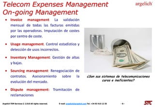 Telecom Expenses Management
On-going Management
        Invoice management La validación
        mensual de todas las facturas emitidas
        por las operadoras. Imputación de costes
        por centro de coste.
        Usage management. Control estadístico y
        detección de usos incorrectos.
        Inventory Management: Gestión de altas
        y bajas.
        Sourcing management: Renegociación de
        contratos. Asesoramiento sobre la                                         ¿Son sus sistemas de telecomunicaciones
        evolución del mercado.                                                             caros e ineficientes?

        Dispute management: Tramitación de
        reclamaciones

Argelich TEM Services © 2.010 All rights reserved.   E-mail: argelich@argelich.com Tel. +34 93 415 12 35   -8-
 