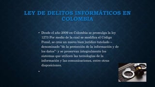 LEY DE DELITOS INFORMÁTICOS EN
COLOMBIA
• Desde el año 2009 en Colombia se promulga la ley
1273 Por medio de la cual se modifica el Código
Penal, se crea un nuevo bien jurídico tutelado –
denominado “de la protección de la información y de
los datos”- y se preservan integralmente los
sistemas que utilicen las tecnologías de la
información y las comunicaciones, entre otras
disposiciones.
•
 