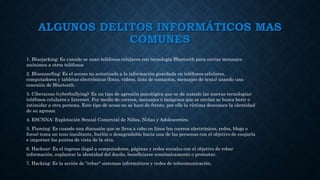 ALGUNOS DELITOS INFORMÁTICOS MAS
COMUNES
1. Bluejacking: Es cuando se usan teléfonos celulares con tecnología Bluetooth para enviar mensajes
anónimos a otros teléfonos
2. Bluesnarfing: Es el acceso no autorizado a la información guardada en teléfonos celulares,
computadores y tabletas electrónicas (fotos, videos, lista de contactos, mensajes de texto) usando una
conexión de Bluetooth.
3. Ciberacoso (cyberbullying): Es un tipo de agresión psicológica que se da usando las nuevas tecnologías:
teléfonos celulares e Internet. Por medio de correos, mensajes o imágenes que se envían se busca herir o
intimidar a otra persona. Este tipo de acoso no se hace de frente, por ello la víctima desconoce la identidad
de su agresor.
4. ESCNNA: Explotación Sexual Comercial de Niños, Niñas y Adolescentes.
5. Flaming: Es cuando una discusión que se lleva a cabo en línea (en correos electrónicos, redes, blogs o
foros) toma un tono insultante, burlón o desagradable hacia una de las personas con el objetivo de enojarla
e imporner los puntos de vista de la otra.
6. Hackear: Es el ingreso ilegal a computadores, páginas y redes sociales con el objetivo de robar
información, suplantar la identidad del dueño, beneficiarse económicamente o protestar.
7. Hacking: Es la acción de "robar" sistemas informáticos y redes de telecomunicación.
 