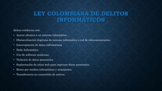 LEY COLOMBIANA DE DELITOS
INFORMÁTICOS
dichas conductas son:
• Acceso abusivo a un sistema informático.
• Obstaculización ilegítima de sistema informático o red de telecomunicación.
• Interceptación de datos informáticos.
• Daño Informático.
• Uso de software malicioso.
• Violación de datos personales.
• Suplantación de sitios web para capturar datos personales.
• Hurto por medios informáticos y semejantes.
• Transferencia no consentida de activos.
 