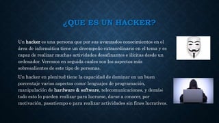 ¿QUE ES UN HACKER?
Un hacker es una persona que por sus avanzados conocimientos en el
área de informática tiene un desempeño extraordinario en el tema y es
capaz de realizar muchas actividades desafinantes e ilícitas desde un
ordenador. Veremos en seguida cuales son los aspectos más
sobresalientes de este tipo de personas.
Un hacker en plenitud tiene la capacidad de dominar en un buen
porcentaje varios aspectos como: lenguajes de programación,
manipulación de hardware & software, telecomunicaciones, y demás;
todo esto lo pueden realizar para lucrarse, darse a conocer, por
motivación, pasatiempo o para realizar actividades sin fines lucrativos.
 