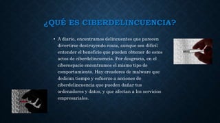 ¿QUÉ ES CIBERDELINCUENCIA?
• A diario, encontramos delincuentes que parecen
divertirse destruyendo cosas, aunque sea difícil
entender el beneficio que pueden obtener de estos
actos de ciberdelincuencia. Por desgracia, en el
ciberespacio encontramos el mismo tipo de
comportamiento. Hay creadores de malware que
dedican tiempo y esfuerzo a acciones de
ciberdelincuencia que pueden dañar tus
ordenadores y datos, y que afectan a los servicios
empresariales.
 