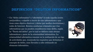 DEFINICION “DELITOS INFORMATICOS”
• Un "delito informático" o "ciberdelito" es toda aquella acción
antijurídica y culpable a través de vías informáticas o que
tiene como objetivo destruir y dañar por medios electrónicos y
redes de Internet. Existen conductas criminales por vías
informáticas que no pueden considerarse como delito, según
la: "Teoría del delito", por lo cual se definen como abusos
informáticos y parte de la criminalidad informática. La
criminalidad informática consiste en la realización de un tipo
de actividades que, reuniendo los requisitos que delimitan el
concepto de delito, sean llevados a cabo utilizando un
elemento informático.
 