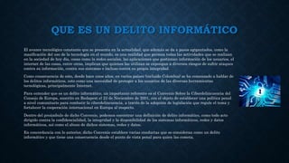 QUE ES UN DELITO INFORMÁTICO
El avance tecnológico constante que se presenta en la actualidad, que además se da a pasos agigantados, como la
masificación del uso de la tecnología en el mundo, es una realidad que permea todas las actividades que se realizan
en la sociedad de hoy día, cosas como la redes sociales, las aplicaciones que gestionan información de los usuarios, el
internet de las cosas, entre otras, implican que quienes las utilizan se expongan a diversos riesgos de sufrir ataques
contra su información, contra sus sistemas e incluso contra su propia integridad.
Como consecuencia de esto, desde hace unos años, en varios países (incluido Colombia) se ha comenzado a hablar de
los delitos informáticos, esto como una necesidad de proteger a los usuarios de las diversas herramientas
tecnológicas, principalmente Internet.
Para entender que es un delito informático, un importante referente es el Convenio Sobre la Ciberdelincuencia del
Consejo de Europa, suscrito en Budapest el 23 de Noviembre de 2001, con el objeto de establecer una política penal
a nivel comunitario para combatir la ciberdelincuencia, a través de la adopción de legislación que regule el tema y
fortalecer la cooperación internacional en Europa al respecto.
Dentro del preámbulo de dicho Convenio, podemos encontrar una definición de delito informático, como todo acto
dirigido contra la confidencialidad, la integridad y la disponibilidad de los sistemas informáticos, redes y datos
informáticos, así como el abuso de dichos sistemas, redes y datos.
En concordancia con lo anterior, dicho Convenio establece varias conductas que se consideran como un delito
informático y que tiene una consecuencia desde el punto de vista penal para quien las cometa.
 
