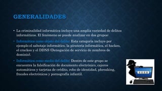 GENERALIDADES
• La criminalidad informática incluye una amplia variedad de delitos
informáticos. El fenómeno se puede analizar en dos grupos:
• Informática como objeto del delito: Esta categoría incluye por
ejemplo el sabotaje informático, la piratería informática, el hackeo,
el crackeo y el DDNS (Denegación de servicio de nombres de
dominio).
• Informática como medio del delito: Dentro de este grupo se
encuentra la falsificación de documento electrónico, cajeros
automáticos y tarjetas de crédito, robo de identidad, phreaking,
fraudes electrónicos y pornografía infantil.
 