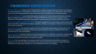 CRIMENES ESPECÍFICOS
• Sabotaje informático: Implica que el "delincuente" recupere o busque destruir el centro de cómputos
en sí (las máquinas) o los programas o informaciones almacenados en los ordenadores. Se presenta
como uno de los comportamientos más frecuentes y de mayor gravedad en el ámbito político.
• Piratería informática: La piratería informática consiste en la violación ilegal del derecho de autor.
Según la definición que en su artículo 51 brinda el ADPIC (Acuerdo sobre los aspectos de los
Derechos de Propiedad Intelectual) son aquellas "mercaderías que lesionan el derecho de autor“
• Cajeros automáticos y tarjetas de crédito: Conductas mediante las cuales se logra retirar dinero del
cajero automático, utilizando una tarjeta magnética robada, o los números de la clave para el acceso
a la cuenta con fondos.
• El caso Chalmskinn: Se procede cuando se accede a ordenadores industriales centrales de la red
para el uso específico de malgastar fondos para interrumpir los accesos a telefonía móvil, más
conocido como el caso Chalmskinn.
• Robo de identidad: Luego de obtener los datos personales de un individuo, se procede a realizar todo
tipo de operaciones para provecho del victimario, fingiendo ser la persona a la que se extrajo su
información sensible. Encuadra como delito de estafa.
• Phreaking: Es la metodología más antigua dentro de los denominados ciberdelitos, consiste en
ingresar en las redes de telecomunicaciones para realizar llamadas telefónicas a larga distancia
utilizando la cuenta ajena. Resulta ser una modalidad primitiva de hacking.
 