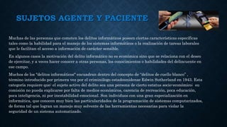 SUJETOS AGENTE Y PACIENTE
Muchas de las personas que cometen los delitos informáticos poseen ciertas características específicas
tales como la habilidad para el manejo de los sistemas informáticos o la realización de tareas laborales
que le facilitan el acceso a información de carácter sensible.
En algunos casos la motivación del delito informático no es económica sino que se relaciona con el deseo
de ejercitar, y a veces hacer conocer a otras personas, los conocimientos o habilidades del delincuente en
ese campo.
Muchos de los "delitos informáticos" encuadran dentro del concepto de “delitos de cuello blanco” ,
término introducido por primera vez por el criminólogo estadounidense Edwin Sutherland en 1943. Esta
categoría requiere que: el sujeto activo del delito sea una persona de cierto estatus socio-económico; su
comisión no pueda explicarse por falta de medios económicos, carencia de recreación, poca educación,
poca inteligencia, ni por inestabilidad emocional. Son individuos con una gran especialización en
informática, que conocen muy bien las particularidades de la programación de sistemas computarizados,
de forma tal que logran un manejo muy solvente de las herramientas necesarias para violar la
seguridad de un sistema automatizado.
 