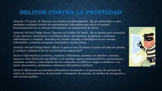 DELITOS CONTRA LA PROPIEDAD
Artículo 173 inciso 16: (Incurre en el delito de defraudación)...El que defraudare a otro
mediante cualquier técnica de manipulación informática que altere el normal
funcionamiento de un sistema informático o la transmisión de datos.
Artículo 183 del Código Penal: (Incurre en el delito de daño)...En la misma pena incurrirá
el que alterare, destruyere o inutilizare datos, documentos, programas o sistemas
informáticos; o vendiere, distribuyere, hiciere circular o introdujere en un sistema
informático, cualquier programa destinado a causar daños.
Artículo 184 del Código Penal: (Eleva la pena a tres (3) meses a cuatro (4) años de prisión,
si mediare cualquiera de las circunstancias siguientes):
Inciso 5: Ejecutarlo en archivos, registros, bibliotecas, museos o en puentes, caminos,
paseos u otros bienes de uso público; o en tumbas, signos conmemorativos, monumentos,
estatuas, cuadros u otros objetos de arte colocados en edificios o lugares públicos; o en
datos, documentos, programas o sistemas informáticos públicos;
Inciso 6: Ejecutarlo en sistemas informáticos destinados a la prestación de servicios de
salud, de comunicaciones, de provisión o transporte de energía, de medios de transporte u
otro servicio público.
 