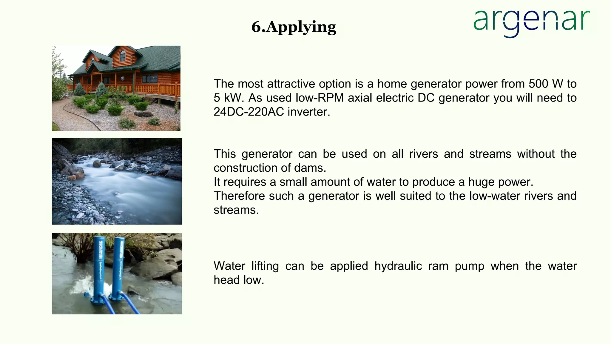The most attractive option is a home generator power from 500 W to
5 kW. As used low-RPM axial electric DC generator you will need to
24DC-220AC inverter.
This generator can be used on all rivers and streams without the
construction of dams.
It requires a small amount of water to produce a huge power.
Therefore such a generator is well suited to the low-water rivers and
streams.
Water lifting can be applied hydraulic ram pump when the water
head low.
6.Applying
 