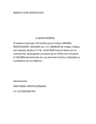BOGOTA 19 DE AGOSTO 2013
A QUIEN INTERESE
El asadero Llanerada 174 certifica que la señora ARGENIS
MONTEALEGRE SALGADO con C.C: 28846299 de melgar, trabaja
con nosotros desde el 17 de JULIO 2009 hasta la fecha con un
contrato fijo devengando un salario de un millón cien mil pesos
(1’100.000) demostrando ser una persona honesta, trabajadora y
cumplidora con sus deberes.
Atentamente:
EDDY MABEL PRIETO GONGORA
C.C: 52110610DE BTA