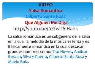 VIDEO
Salsa Romántica
Gilberto Santa Rosa
Que Alguien Me Diga

http://youtu.be/0ZfwT6lHahk
La salsa romántica es un subgénero de la salsa
en la cual la melodía de la música es lenta y es
Básicamente romántica en la cual destacan
grandes nombres como: Tito Nieves, Amilcar
Boscan, Silva y Guerra, Gilberto Santa Rosa y
Maelo Ruiz.

 