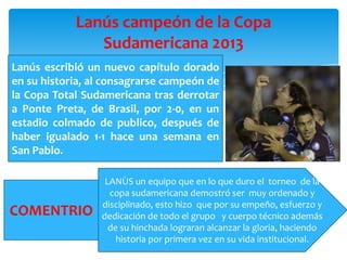 Lanús campeón de la Copa
Sudamericana 2013
Lanús escribió un nuevo capítulo dorado
en su historia, al consagrarse campeón de
la Copa Total Sudamericana tras derrotar
a Ponte Preta, de Brasil, por 2-0, en un
estadio colmado de publico, después de
haber igualado 1-1 hace una semana en
San Pablo.

COMENTRIO

LANÙS un equipo que en lo que duro el torneo de la
copa sudamericana demostró ser muy ordenado y
disciplinado, esto hizo que por su empeño, esfuerzo y
dedicación de todo el grupo y cuerpo técnico además
de su hinchada lograran alcanzar la gloria, haciendo
historia por primera vez en su vida institucional.

 