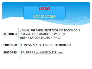 LIBRO

SOCIOLOGIA

AUTORES:

JON M. SHEPARD, PROFESOR DE SOCIOLOGIA
SYLVIA SOUNTHARD ODOM, PH.D
BRENT TAYLOR BRUTON, PH.D

EDITORIAL: LIMUSA, S.A. DE C.V. GRUPO NORIEGA
EDITORES:

BALDERAS 95, MEXICO, D.F. 2013

 
