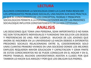 LECTURA
ALGUNOS CONSIDERAN LA SOCIOLOGIA COMO LA CLAVE PARA RESOLVER
LOS APREMIANTES PROBLEMAS SOCIALES, UNA RAZON AUN MAS PRACTICA
ES QUE EL CONOCIMIENTO DE LOS CONCEPTOS, TEORIAS Y PRINCIPIOS
SOCIOLOGICOS PERMITE A LA PERSONA ENTENDER MEJOR LAS PRESIONES
SOCIALESQUE INFLUYEN CONSTANTEMENTE EN LA VIDA COTIDIANA.

ANALISIS
LAS DESICIONES QUE TOMA UNA PERSONA, SEAN IMPORTANTES O NO RARA
VEZ SON TOTALMENTE INDIVIDUALES Y FUNDADAS TAN SOLO EN LOS DESEOS
Y PREFERENCIAS DE UNO. POR EJEMPLO: MUCHOS DE LOS JOVENES QUE
AHORA SE INSCRIBEN EN LA UNIVERSIDAD LO HACEN DEBIDO A DIFERENTES
PRESIONES SOCIALES RELACIONADAS ENTRE SI, COSIDERAREMOS SOLO
UNAS CUANTAS PRIMERO VIVIMOS EN UNA SOCIEDAD DONDE LOS MEJORES
EMPLEOS REQUIEREN MAYOR EDUCACION Y CAPACITACION Y GRAN PARTE
DE ESTOS CONOCIMIENTOS NO SE PUEDE CONSEGUIR EN EL HOGAR Y EN EL
PROPIO TRABAJO. MUCHOS UNIVERSITARIOS ASISTEN A CLASES POR QUE
TAMBIEN LO HACEN SUS AMIGOS Y POR QUE LOS OBLIGAN SUS PADRES.

 