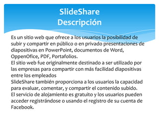 SlideShare
Descripción
Es un sitio web que ofrece a los usuarios la posibilidad de
subir y compartir en público o en privado presentaciones de
diapositivas en PowerPoint, documentos de Word,
OppenOfice, PDF, Portafolios.
El sitio web fue originalmente destinado a ser utilizado por
las empresas para compartir con más facilidad diapositivas
entre los empleados
SlideShare también proporciona a los usuarios la capacidad
para evaluar, comentar, y compartir el contenido subido.
El servicio de alojamiento es gratuito y los usuarios pueden
acceder registrándose o usando el registro de su cuenta de
Facebook.

 