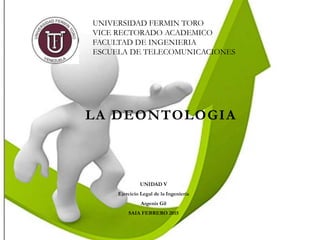 LA DEONTOLOGIA
UNIDAD V
Ejercicio Legal de la Ingenieria
Argenis Gil
SAIA FEBRERO 2015
UNIVERSIDAD FERMIN TORO
VICE RECTORADO ACADEMICO
FACULTAD DE INGENIERIA
ESCUELA DE TELECOMUNICACIONES
 