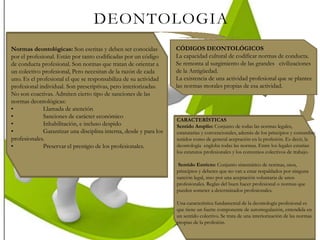 DEONTOLOGIA
Normas deontológicas: Son escritas y deben ser conocidas
por el profesional. Están por tanto codificadas por un código
de conducta profesional. Son normas que tratan de orientar a
un colectivo profesional, Pero necesitan de la razón de cada
uno. Es el profesional el que se responsabiliza de su actividad
profesional individual. Son prescriptivas, pero interiorizadas.
No son coactivas. Admiten cierto tipo de sanciones de las
normas deontológicas:
• Llamada de atención
• Sanciones de carácter económico
• Inhabilitación, e incluso despido
• Garantizar una disciplina interna, desde y para los
profesionales.
• Preservar el prestigio de los profesionales.
CÓDIGOS DEONTOLÓGICOS
La capacidad cultural de codificar normas de conducta.
Se remonta al surgimiento de las grandes civilizaciones
de la Antigüedad.
La existencia de una actividad profesional que se plantee
las normas morales propias de esa actividad.
CARACTERÍSTICAS
Sentido Amplio: Conjunto de todas las normas legales,
estatutarias y convencionales, además de los principios y costumbre
tenidos como de general aceptación en la profesión. Es decir, la
deontología engloba todas las normas. Entre los legales estarían
los estatutos profesionales y los convenios colectivos de trabajo.
Sentido Estricto: Conjunto sistemático de normas, usos,
principios y deberes que no van a estar respaldados por ninguna
sanción legal, sino por una aceptación voluntaria de unos
profesionales. Reglas del buen hacer profesional o normas que
pueden someter a determinados profesionales.
Una característica fundamental de la deontología profesional es
que tiene un fuerte componente de autorregulación, entendida en
un sentido colectivo. Se trata de una interiorización de las normas
propias de la profesión.
 