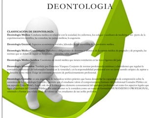 DEONTOLOGIA
CLASIFICACIÓN DE DEONTOLOGÍA
Deontología Médica: Conducta médica en relación con la sociedad, los enfermos, los colegas y auxiliares de medicina y res- pecto de la
experimentación científica, las consultas, las juntas médicas, la eugenesia.
Deontología Gremial: Aspectos económicos, sociales, laborales de los miembros de la profesión médica.
Deontología Médica Universitaria: Derechos y obligaciones de docentes y alumnos de la carrera médica de pregrado y de posgrado, las
normas que se deben de seguir en hospitales, escuelas, salas, cátedras.
Deontología Médica Jurídica: Cuestiones de moral médica que tienen correlación en las leyes vigentes del país.
Deontología informativa: También por Francisco Vázquez: Conjunto de normas profesionales mínimas y clarividentes que regulan la
conciencia profesional del informador basadas en la veracidad y en la responsabilidad profesional con un cierto sentido utópico de aspirar a
lo deseable como mejor. Exige un constante proyecto de perfeccionamiento profesional.
Deontología Contable: es una asignatura de naturaleza teórico práctico que busca desarrollar las capacidades de comprensión sobre la
naturaleza de la Deontología Contable y permite que el estudiante valore el comportamiento humano del profesional Contador Público en
sus aspectos Ético-Moral y Legal; vale decir la ética como elemento consustancial del quehacer profesional así como los aspectos legales que
rigen el quehacer del Contador Público. Por estas razones se le considera como un curso en formación HUMANÍSTICO PROFESIONAL,
orientado a formar una sólida escala de valores en los estudiantes de tan noble profesión.
 