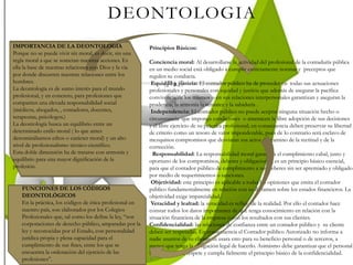 DEONTOLOGIA
IMPORTANCIA DE LA DEONTOLOGIA
Porque no se puede vivir sin moral, es decir, sin una
regla moral a que se sometan nuestras acciones. Es
ella la base de nuestras relaciones con Dios y la vía
por donde discurren nuestras relaciones entre los
hombres.
La deontología es de sumo interés para el mundo
profesional, y en concreto, para profesiones que
comparten una elevada responsabilidad social
(médicos, abogados, , contadores, docentes,
terapeutas, psicólogos.)
La deontología busca un equilibrio entre un
determinado estilo moral ( lo que antes
denominábamos ethos o carácter moral) y un alto
nivel de profesionalismo técnico-científico.
Esta doble dimensión ha de tratarse con armonía y
equilibrio para una mayor dignificación de la
profesión.
Principios Básicos:
Conciencia moral: Al desarrollarse la actividad del profesional de la contaduría pública
en un medio social está obligado a cumplir estrictamente normas y preceptos que
regulen su conducta.
Equidad y justicia: El contador público ha de proceder en todas sus actuaciones
profesionales y personales con equidad y justicia que además de asegurar la pacífica
convivencia de los mismos o en sus relaciones interpersonales garantizan y aseguran la
prudencia, la armonía la sensatez y la sabiduría .
Independencia: El contador público no puede aceptar ninguna situación hecho o
circunstancia que imponga condiciones o amenacen la libre adopción de sus decisiones
y el libre ejercicio de su práctica profesional; en consecuencia deben preservar su libertad
de criterio como un tesoro de valor imponderable, pues de lo contrario será esclavo de
mezquinos compromisos que desviaran sus actos del camino de la rectitud y de la
corrección.
Responsabilidad: La responsabilidad moral garantiza el cumplimiento cabal, justo y
oportuno de los compromisos, deberes y obligaciones, es un principio básico esencial,
para que el contador público de cumplimiento a sus deberes sin ser apremiado y obligado
por medio de requerimientos o sanciones.
Objetividad: este principio es aplicable a todas las opiniones que emita el contador
público fundamentalmente en relación con su dictamen sobre los estados financieros. La
objetividad exige imparcialidad.
Veracidad y lealtad: la veracidad es reflejo de la realidad. Por ello el contador hace
constar todos los datos importantes de que tenga conocimiento en relación con la
situación financiera de la empresa o con los resultados con sus clientes.
Confidencialidad: las relaciones de confianza entre un contador público y su cliente
deben ser respetadas. En consecuencia el Contador público Autorizado no informa a
nadie asuntos de su cliente, ni usara esto para su beneficio personal o de terceros, a
menos que tenga la obligación legal de hacerlo. Asimismo debe garantizar que el personal
bajo su control, respete y cumpla fielmente el principio básico de la confidencialidad.
FUNCIONES DE LOS CÓDIGOS
DEONTOLÓGICOS
En la práctica, los códigos de ética profesional en
nuestro país, son elaborados por los Colegios
Profesionales que, tal como los define la ley, “son
corporaciones de derecho público, amparadas por la
ley y reconocidas por el Estado, con personalidad
jurídica propia y plena capacidad para el
cumplimiento de sus fines, entre los que se
encuentra la ordenación del ejercicio de las
profesiones”.
 