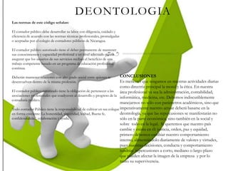 DEONTOLOGIA
Las normas de este código señalan:
El contador público debe desarrollar su labor con diligencia, cuidado y
eficiencia de acuerdo con las normas técnicas profesionales, promulgadas
o aceptadas por el colegio de contadores públicos de Nicaragua.
El contador público autorizado tiene el deber permanente de mantener
sus conocimientos y capacidad profesional a un nivel adecuado para
asegurar que los usuarios de sus servicios reciban el beneficio de una
trabajo competente basado en un programa de educación profesional
continua.
Deberán mantener relaciones con alto grado social entre quienes se
desenvuelven dentro de la misma profesión.
El contador público autorizado tiene la obligación de pertenecer a las
asociaciones profesionales que coadyuven al desarrollo y progreso de la
contaduría público.
Todo contador Público tiene la responsabilidad de cultivar en sus colegas
en forma creciente: La honestidad, sinceridad, lealtad, Buena fe,
confidencialidad, colaboración y ayuda.
CONCLUSIONES
Es menester que tengamos en nuestras actividades diarias
como directriz principal la moral y la ética. En nuestra
área profesional ya sea la administración, contabilidad,
informática, medicina, etc. Debemos indiscutiblemente
manejarnos no sólo con parámetros académicos, sino que
imperativamente nuestro actuar deberá basarse en la
deontología, ya que las repercusiones se manifestarán no
sólo en la parte económica, sino también en la social y
sobre todo en la legal. Si queremos que nuestro país
cambie y exista en él: justicia, orden, paz y equidad,
primero debemos cambiar nuestro comportamiento
interno, alimentándolo diariamente de valores y virtudes,
pues nuestras decisiones, conducta y comportamiento
tendrán repercusiones a corto, mediano o largo plazo
que pueden afectar la imagen de la empresa y por lo
tanto su supervivencia.
 