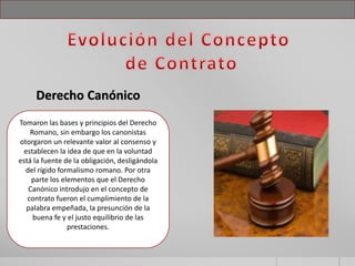 Tomaron las bases y principios del Derecho
Romano, sin embargo los canonistas
otorgaron un relevante valor al consenso y
establecen la idea de que en la voluntad
está la fuente de la obligación, desligándola
del rígido formalismo romano. Por otra
parte los elementos que el Derecho
Canónico introdujo en el concepto de
contrato fueron el cumplimiento de la
palabra empeñada, la presunción de la
buena fe y el justo equilibrio de las
prestaciones.
Derecho Canónico
 
