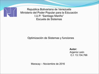 Republica Bolivariana de Venezuela
Ministerio del Poder Popular para la Educación
I.U.P. “Santiago Mariño”
Escuela de Sistemas
Autor:
Argenis León
C.I: 13.134.766
Maracay – Noviembre de 2016
Optimización de Sistemas y funciones
 
