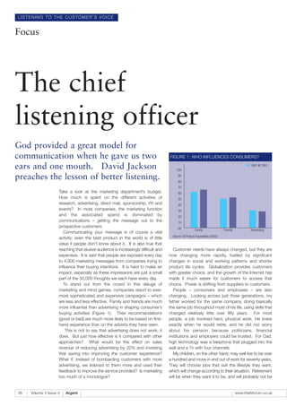 LISTENING TO THE CUSTOMER’S VOICE


Focus




The chief
listening officer
God provided a great model for
communication when he gave us two                                                  FIGURE 1: WHO INFLUENCES CONSUMERS?

ears and one mouth. David Jackson                                                      100
                                                                                                                                           ■ 1997 ■ 2001


preaches the lesson of better listening.                                                90
                                                                                        80
                                                                                        70
                    Take a look at the marketing department’s budget.                   60
                    How much is spent on the different activities of                    50
                    research, advertising, direct mail, sponsorship, PR and             40
                    events? In most companies, the marketing function                   30
                    and the associated spend is dominated by                            20
                    communications – getting the message out to the                     10
                    prospective customers.                                              00            Family               Friends           Advertising
                       Communicating your message is of course a vital
                                                                                     Source: BT/Future Foundation (2002)
                    activity: even the best product in the world is of little
                    value if people don’t know about it. It is also true that
                    reaching that elusive audience is increasingly difficult and      Customer needs have always changed, but they are
                    expensive. It is said that people are exposed every day        now changing more rapidly, fuelled by significant
                    to 4,000 marketing messages from companies trying to           changes in social and working patterns and shorter
                    influence their buying intentions. It is hard to make an       product life cycles. Globalization provides customers
                    impact, especially as these impressions are just a small       with greater choice, and the growth of the Internet has
                    part of the 50,000 thoughts we each have every day.            made it much easier for customers to access that
                       To stand out from the crowd in this deluge of               choice. Power is shifting from suppliers to customers.
                    marketing and mind games, companies resort to ever-               People – consumers and employees – are also
                    more sophisticated and expensive campaigns – which             changing. Looking across just three generations, my
                    are less and less effective. Family and friends are much       father worked for the same company, doing basically
                    more influential than advertising in shaping consumer’s        the same job throughout most of his life, using skills that
                    buying activities (Figure 1). Their recommendations            changed relatively little over fifty years. For most
                    (good or bad) are much more likely to be based on first-       people, a job involved hard, physical work. He knew
                    hand experience than on the adverts they have seen.            exactly when he would retire, and he did not worry
                        This is not to say that advertising does not work; it      about his pension because politicians, financial
                    does. But just how effective is it compared with other         institutions and employers could be trusted. For Dad,
                    approaches? What would be the effect on sales                  high technology was a telephone that plugged into the
                    revenue of reducing advertising by 20% and investing           wall and a TV with four channels.
                    that saving into improving the customer experience?               My children, on the other hand, may well live to be over
                    What if, instead of bombarding customers with more             a hundred and move in and out of work for seventy years.
                    advertising, we listened to them more and used their           They will choose jobs that suit the lifestyle they want,
                    feedback to improve the service provided? Is marketing         which will change according to their situation. Retirement
                    too much of a monologue?                                       will be when they want it to be, and will probably not be


26   Volume 4 Issue 4   Argent                                                                                                       www.thefsforum.co.uk
 