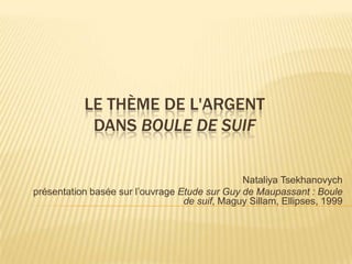 LE THÈME DE L'ARGENT
            DANS BOULE DE SUIF

                                               Nataliya Tsekhanovych
présentation basée sur l’ouvrage Etude sur Guy de Maupassant : Boule
                                  de suif, Maguy Sillam, Ellipses, 1999
 