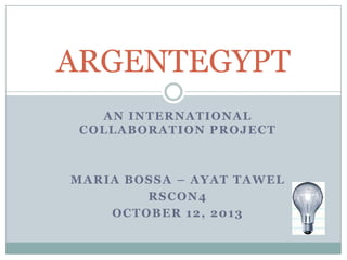 AN INTERNATIONAL
COLLABORATION PROJECT
MARIA BOSSA – AYAT TAWEL
RSCON4
OCTOBER 12, 2013
ARGENTEGYPT
 