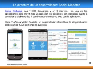 11
Social Diabetes, con 11.000 descargas y en 8 idiomas, es una de las
aplicaciones para móvil más usadas por los pacientes con diabetes; ayuda a
controlar la diabetes tipo 1 combinando un entorno web con la aplicación.
Hace 7 años a Víctor Bautista, un desarrollador informático, le diagnosticaron
diabetes tipo 1. Allí comenzó la aventura.
La aventura de un desarrollador: Social Diabetes
https://www.socialdiabetes.com/es
 