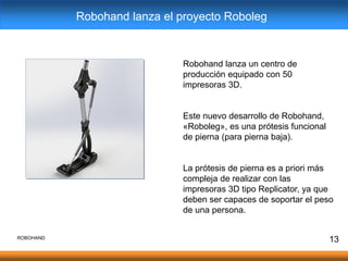 13
Robohand lanza un centro de
producción equipado con 50
impresoras 3D.
Este nuevo desarrollo de Robohand,
«Roboleg», es una prótesis funcional
de pierna (para pierna baja).
La prótesis de pierna es a priori más
compleja de realizar con las
impresoras 3D tipo Replicator, ya que
deben ser capaces de soportar el peso
de una persona.
Robohand lanza el proyecto Roboleg
ROBOHAND
 