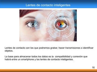Lentes de contacto con los que podremos grabar, hacer transmisiones o identificar
objetos.
La base para almacenar todos los datos es la compatibilidad y conexión que
habrá entre un smartphone y los lentes de contacto inteligentes.
16
Lentes de contacto inteligentes
 