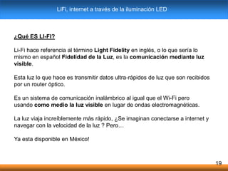 ¿Qué ES LI-FI?
Li-Fi hace referencia al término Light Fidelity en inglés, o lo que sería lo
mismo en español Fidelidad de la Luz, es la comunicación mediante luz
visible.
Esta luz lo que hace es transmitir datos ultra-rápidos de luz que son recibidos
por un router óptico.
Es un sistema de comunicación inalámbrico al igual que el Wi-Fi pero
usando como medio la luz visible en lugar de ondas electromagnéticas.
La luz viaja increíblemente más rápido, ¿Se imaginan conectarse a internet y
navegar con la velocidad de la luz ? Pero…
Ya esta disponible en México!
19
LiFi, internet a través de la iluminación LED
 